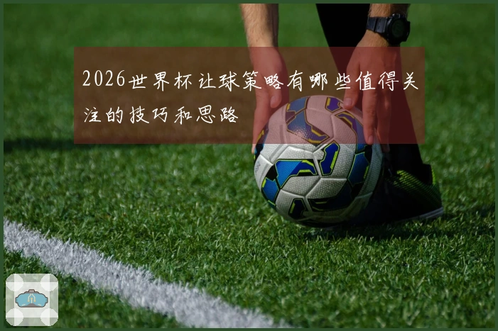 2026世界杯让球策略有哪些值得关注的技巧和思路